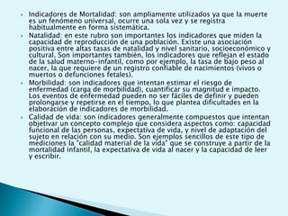  Indicadores de Mortalidad: son ampliamente utilizados ya que la muerte 
es un fenómeno universal, ocurre una sola vez y se registra 
habitualmente en forma sistemática. 
 Natalidad: en este rubro son importantes los indicadores que miden la 
capacidad de reproducción de una población. Existe una asociación 
positiva entre altas tasas de natalidad y nivel sanitario, socioeconómico y 
cultural. Son importantes también, los indicadores que reflejan el estado 
de la salud materno-infantil, como por ejemplo, la tasa de bajo peso al 
nacer, la que requiere de un registro confiable de nacimientos (vivos o 
muertos o defunciones fetales). 
 Morbilidad: son indicadores que intentan estimar el riesgo de 
enfermedad (carga de morbilidad), cuantificar su magnitud e impacto. 
Los eventos de enfermedad pueden no ser fáciles de definir y pueden 
prolongarse y repetirse en el tiempo, lo que plantea dificultades en la 
elaboración de indicadores de morbilidad. 
 Calidad de vida: son indicadores generalmente compuestos que intentan 
objetivar un concepto complejo que considera aspectos como: capacidad 
funcional de las personas, expectativa de vida, y nivel de adaptación del 
sujeto en relación con su medio. Son ejemplos sencillos de este tipo de 
mediciones la "calidad material de la vida" que se construye a partir de la 
mortalidad infantil, la expectativa de vida al nacer y la capacidad de leer 
y escribir. 
 