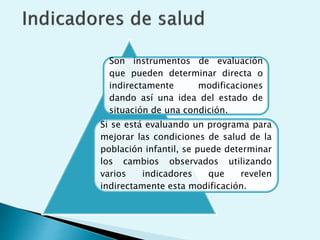 Son instrumentos de evaluación 
que pueden determinar directa o 
indirectamente modificaciones 
dando así una idea del estado de 
situación de una condición. 
Si se está evaluando un programa para 
mejorar las condiciones de salud de la 
población infantil, se puede determinar 
los cambios observados utilizando 
varios indicadores que revelen 
indirectamente esta modificación. 
 