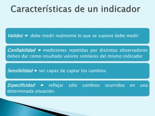 Validez  debe medir realmente lo que se supone debe medir 
Confiabilidad  mediciones repetidas por distintos observadores 
deben dar como resultado valores similares del mismo indicador 
Sensibilidad  ser capaz de captar los cambios 
Especificidad  reflejar sólo cambios ocurridos en una 
determinada situación. 
 
