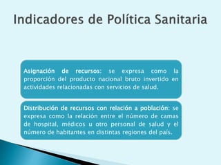 Asignación de recursos: se expresa como la 
proporción del producto nacional bruto invertido en 
actividades relacionadas con servicios de salud. 
Distribución de recursos con relación a población: se 
expresa como la relación entre el número de camas 
de hospital, médicos u otro personal de salud y el 
número de habitantes en distintas regiones del país. 
 