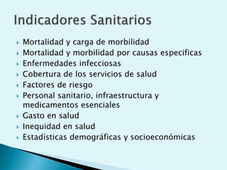  Mortalidad y carga de morbilidad 
 Mortalidad y morbilidad por causas especificas 
 Enfermedades infecciosas 
 Cobertura de los servicios de salud 
 Factores de riesgo 
 Personal sanitario, infraestructura y 
medicamentos esenciales 
 Gasto en salud 
 Inequidad en salud 
 Estadísticas demográficas y socioeconómicas 
 