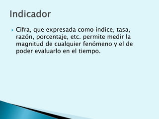  Cifra, que expresada como índice, tasa, 
razón, porcentaje, etc. permite medir la 
magnitud de cualquier fenómeno y el de 
poder evaluarlo en el tiempo. 
 