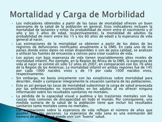  Los indicadores obtenidos a partir de las tasas de mortalidad ofrecen un buen 
panorama de la salud de la población en general. Esos indicadores incluyen la 
mortalidad de lactantes y niños (la probabilidad de morir entre el nacimiento y el 
año y los 5 años de edad, respectivamente), la mortalidad de adultos (la 
probabilidad de morir entre los 15 y los 60 años de edad) y la esperanza de vida 
general al nacer. 
 Las estimaciones de la mortalidad se obtienen a partir de los datos de los 
registros de defunciones notificados anualmente a la OMS. En cada uno de los 
países donde estos datos no están disponibles o son de poca calidad, se analizan 
y utilizan las fuentes de encuestas y censos para crear cuadros de vida. 
 Los países con baja esperanza de vida tienen invariablemente altos niveles de 
mortalidad infantil. Por ejemplo, en la Región de África de la OMS, la esperanza de 
vida al nacer se estimó en sólo 52 años en 2007, en comparación con los 76 años 
de la Región de las Américas. La mortalidad infantil en ambas regiones fue de 145 
por cada 1000 nacidos vivos y de 19 por cada 1000 nacidos vivos, 
respectivamente. 
 Sin embargo, no basta únicamente con las estadísticas sobre mortalidad para 
describir, medir y comparar íntegramente la situación sanitaria de las poblaciones. 
 Esto es así porque las tasas de mortalidad subestiman la carga de salud provocada 
por las enfermedades no transmisibles en los adultos al no ofrecer ninguna 
información sobre los resultados sanitarios no mortales. 
 La pérdida de la capacidad visual y auditiva y los trastornos mentales son las 
causas más comunes de discapacidad en todo el mundo. Por consiguiente, una 
medida sumaria de la salud de la población tiene que incluir los resultados 
sanitarios tanto mortales como no mortales. 
 Las estimaciones sobre la esperanza de vida reflejan el número de años que 
pueden vivir las personas. La esperanza de vida sana es una estimación del 
número de años que se puede vivir con “buena” salud. 
 