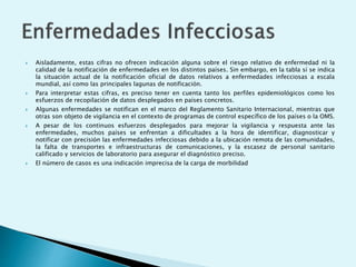  Aisladamente, estas cifras no ofrecen indicación alguna sobre el riesgo relativo de enfermedad ni la 
calidad de la notificación de enfermedades en los distintos países. Sin embargo, en la tabla sí se indica 
la situación actual de la notificación oficial de datos relativos a enfermedades infecciosas a escala 
mundial, así como las principales lagunas de notificación. 
 Para interpretar estas cifras, es preciso tener en cuenta tanto los perfiles epidemiológicos como los 
esfuerzos de recopilación de datos desplegados en países concretos. 
 Algunas enfermedades se notifican en el marco del Reglamento Sanitario Internacional, mientras que 
otras son objeto de vigilancia en el contexto de programas de control específico de los países o la OMS. 
 A pesar de los continuos esfuerzos desplegados para mejorar la vigilancia y respuesta ante las 
enfermedades, muchos países se enfrentan a dificultades a la hora de identificar, diagnosticar y 
notificar con precisión las enfermedades infecciosas debido a la ubicación remota de las comunidades, 
la falta de transportes e infraestructuras de comunicaciones, y la escasez de personal sanitario 
calificado y servicios de laboratorio para asegurar el diagnóstico preciso. 
 El número de casos es una indicación imprecisa de la carga de morbilidad 
 
