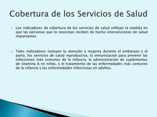  Los indicadores de cobertura de los servicios de salud reflejan la medida en 
que las personas que lo necesitan reciben de hecho intervenciones de salud 
importantes. 
 Tales indicadores incluyen la atención a mujeres durante el embarazo y el 
parto, los servicios de salud reproductiva, la inmunización para prevenir las 
infecciones más comunes de la infancia, la administración de suplementos 
de vitamina A en niños, y el tratamiento de las enfermedades más comunes 
de la infancia y las enfermedades infecciosas en adultos. 
 