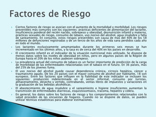  Ciertos factores de riesgo se asocian con el aumento de la mortalidad y morbilidad. Los riesgos 
prevenibles más comunes son los siguientes: prácticas deficientes de alimentación del lactante, 
insuficiencia ponderal del recién nacido, sobrepeso u obesidad, desnutrición infantil y materna, 
prácticas sexuales de riesgo, consumo de tabaco, uso nocivo del alcohol, agua insalubre y falta 
de saneamiento. En conjunto, estos riesgos prevenibles son causa de más del 40% de los 58 
millones de defunciones registradas y de un tercio de los años de vida sana perdidos cada año 
en todo el mundo. 
 Los lactantes exclusivamente amamantados durante los primeros seis meses se han 
incrementado en los últimos años, y la tasa es de cerca del 40% en los países en desarrollo. 
 El crecimiento infantil es el indicador de la situación nutricional más utilizado. Se dispone de 
menos datos sobre los niveles de obesidad en niños, pero en algunos países de la Región de 
Europa hasta el 20% de los niños padecen sobrepeso. 
 La prevalencia actual del consumo de tabaco es un factor importante de predicción de la carga 
de morbilidad de las enfermedades relacionadas con el tabaco en el futuro. En 36 países, más 
del 25% de los jóvenes fuma. 
 El uso nocivo del alcohol puede causar dependencia crónica, cirrosis hepática, cáncer y 
traumatismo agudo. De los 20 países con el mayor consumo de alcohol por habitante, 18 son 
europeos. Entre los factores que influyen en la fiabilidad de este indicador se incluyen los 
siguientes: producción indeterminada en el sector informal, consumo por turistas, 
almacenamiento, desecho y vertido, contrabando, ventas libres de impuestos y variaciones en 
la graduación de las bebidas alcohólicas. 
 El abastecimiento de agua insalubre y el saneamiento e higiene insuficientes aumentan la 
transmisión de enfermedades diarreicas, esquistosomiasis, tracoma, hepatitis y cólera. 
 En general, los datos sobre los factores de riesgo y los comportamientos relacionados con la 
salud proceden de las encuestas de hogares. Cuando no se dispone de datos, se pueden 
utilizar técnicas estadísticas para elaborar estimaciones. 
 