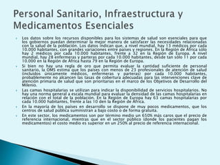  Los datos sobre los recursos disponibles para los sistemas de salud son esenciales para que 
los gobiernos puedan determinar la mejor manera de satisfacer las necesidades relacionadas 
con la salud de la población. Los datos indican que, a nivel mundial, hay 13 médicos por cada 
10.000 habitantes, con grandes variaciones entre países y regiones. En la Región de África sólo 
hay 2 médicos por cada 10.000 habitantes, frente a 32 en la Región de Europa. A nivel 
mundial, hay 28 enfermeras y parteras por cada 10.000 habitantes, desde tan sólo 11 por cada 
10.000 en la Región de África hasta 79 en la Región de Europa. 
 Si bien no hay una regla de oro que permita evaluar la cantidad suficiente de personal 
sanitario, la OMS estima que los países con menos de 23 profesionales de atención de salud 
(incluidos únicamente médicos, enfermeras y parteras) por cada 10.000 habitantes, 
probablemente no alcancen las tasas de cobertura adecuadas para las intervenciones clave de 
atención primaria de salud que son prioritarias en el marco de los Objetivos de Desarrollo del 
Milenio. 
 Las camas hospitalarias se utilizan para indicar la disponibilidad de servicios hospitalarios. No 
hay una norma general a escala mundial para evaluar la densidad de las camas hospitalarias en 
relación con el total de la población. En la Región de Europa hay 63 camas hospitalarias por 
cada 10.000 habitantes, frente a las 10 den la Región de África. 
 En la mayoría de los países en desarrollo se dispone de muy pocos medicamentos, que los 
centros de salud pública suministran a bajo costo o de forma gratuita. 
 En este sector, los medicamentos son por término medio un 650% más caros que el precio de 
referencia internacional, mientras que en el sector público (donde los pacientes pagan los 
medicamentos) el costo medio es superior en un 250% al precio de referencia internacional. 
 