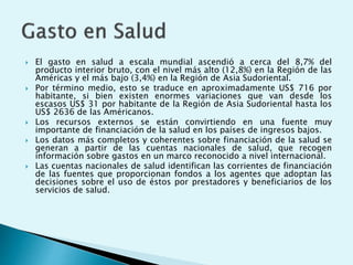  El gasto en salud a escala mundial ascendió a cerca del 8,7% del 
producto interior bruto, con el nivel más alto (12,8%) en la Región de las 
Américas y el más bajo (3,4%) en la Región de Asia Sudoriental. 
 Por término medio, esto se traduce en aproximadamente US$ 716 por 
habitante, si bien existen enormes variaciones que van desde los 
escasos US$ 31 por habitante de la Región de Asia Sudoriental hasta los 
US$ 2636 de las Américanos. 
 Los recursos externos se están convirtiendo en una fuente muy 
importante de financiación de la salud en los países de ingresos bajos. 
 Los datos más completos y coherentes sobre financiación de la salud se 
generan a partir de las cuentas nacionales de salud, que recogen 
información sobre gastos en un marco reconocido a nivel internacional. 
 Las cuentas nacionales de salud identifican las corrientes de financiación 
de las fuentes que proporcionan fondos a los agentes que adoptan las 
decisiones sobre el uso de éstos por prestadores y beneficiarios de los 
servicios de salud. 
 