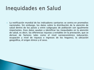  La notificación mundial de los indicadores sanitarios se centra en promedios 
nacionales. Sin embargo, los datos sobre la distribución de la atención de 
salud dentro de los países y entre subgrupos de población son igualmente 
importantes. Esos datos ayudan a identificar las inequidades en la atención 
de salud, es decir, las diferencias injustas y evitables en la prestación, que se 
derivan de factores tales como el nivel socioeconómico (educación, 
ocupación y nivel de riqueza o ingresos de los hogares), la ubicación 
geográfica, el origen étnico y el sexo. 
 