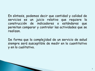 En síntesis, podemos decir que cantidad y calidad de 
servicios es un juicio relativo que requiere la 
construcción de indicadores o estándares que 
permitan comparar y controlar las actividades que se 
realizan. 
De forma que la complejidad de un servicio de salud 
siempre será susceptible de medir en lo cuantitativo 
y en lo cualitativo. 
3 
 