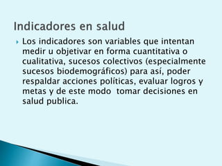  Los indicadores son variables que intentan 
medir u objetivar en forma cuantitativa o 
cualitativa, sucesos colectivos (especialmente 
sucesos biodemográficos) para así, poder 
respaldar acciones políticas, evaluar logros y 
metas y de este modo tomar decisiones en 
salud publica. 
 
