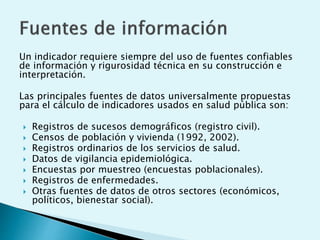 Un indicador requiere siempre del uso de fuentes confiables 
de información y rigurosidad técnica en su construcción e 
interpretación. 
Las principales fuentes de datos universalmente propuestas 
para el cálculo de indicadores usados en salud pública son: 
 Registros de sucesos demográficos (registro civil). 
 Censos de población y vivienda (1992, 2002). 
 Registros ordinarios de los servicios de salud. 
 Datos de vigilancia epidemiológica. 
 Encuestas por muestreo (encuestas poblacionales). 
 Registros de enfermedades. 
 Otras fuentes de datos de otros sectores (económicos, 
políticos, bienestar social). 
 