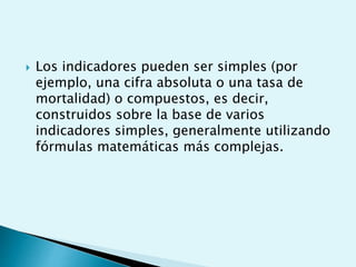  Los indicadores pueden ser simples (por 
ejemplo, una cifra absoluta o una tasa de 
mortalidad) o compuestos, es decir, 
construidos sobre la base de varios 
indicadores simples, generalmente utilizando 
fórmulas matemáticas más complejas. 
 