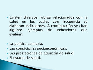  Existen diversos rubros relacionados con la 
salud en los cuales con frecuencia se 
elaboran indicadores. A continuación se citan 
algunos ejempIos de indicadores que 
evalúan: 
 La política sanitaria. 
 Las condiciones socioeconómicas. 
 Las prestaciones de atención de salud. 
 El estado de salud. 
 