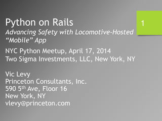 Vic Levy
Princeton Consultants, Inc.
590 5th Ave, Floor 16
New York, NY
vlevy@princeton.com
Python on Rails
Advancing Safety with Locomotive-Hosted
“Mobile” App
NYC Python Meetup, April 17, 2014
Two Sigma Investments, LLC, New York, NY
1
 