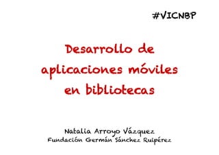#VICNBP



    Desarrollo de
aplicaciones móviles
    en bibliotecas


    Natalia Arroyo Vázquez
Fundación Germán Sánchez Ruipérez
 