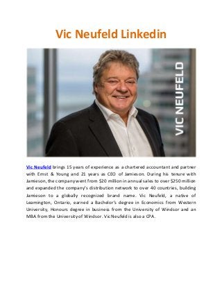 Vic Neufeld Linkedin
Vic Neufeld brings 15 years of experience as a chartered accountant and partner
with Ernst & Young and 21 years as CEO of Jamieson. During his tenure with
Jamieson, the company went from $20 million in annual sales to over $250 million
and expanded the company’s distribution network to over 40 countries, building
Jamieson to a globally recognized brand name. Vic Neufeld, a native of
Leamington, Ontario, earned a Bachelor’s degree in Economics from Western
University, Honours degree in business from the University of Windsor and an
MBA fromthe University of Windsor. Vic Neufeld is also a CPA.
 