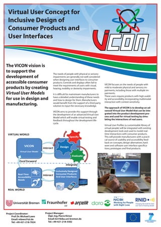 Virtual User Concept for
 Inclusive Design of
 Consumer Products and
 User Interfaces



The VICON vision is
to support the                      The needs of people with physical or sensory
development of                      impairments are generally not well considered
                                    when designing user interfaces to consumer
accessible consumer                 products. Controls and displays often fail to
                                                                                      VICON focuses on the needs of people with
                                    meet the requirements of users with visual,
products by creating                hearing, mobility or dexterity impairments.       mild to moderate physical and sensory im-
                                                                                      pairments, including those with multiple im-
Virtual User Models                 It is difficult for mainstream manufacturers to   pairments.
                                    have a detailed understanding of these needs      These users require products with high usabil-
for use in design and               and how to design for them. Manufacturers         ity and accessibility, incorporating multimodal
                                                                                      interaction with context sensitivity.
manufacturing.                      would benefit from the support of a third party
                                    solution to input the necessary knowledge.
                                                                                      The approach of VICON is to develop an ad-
                                    VICON aims to provide this support through        vanced Virtual User Model that can be inte-
                                    the development of an advanced Virtual User       grated into the product development pro-
                                    Model which will enable virtual testing and       cess and used for virtual testing by simu-
                                    feedback throughout the development life-         lating the interactions of real users.
                                    cycle.
                                                                                      Virtual User Profiles (a customizable library of
                                                                                      virtual people) will be integrated with existing
                                                                                      development tools and used to model real-
                                                                                      time interactions with consumer products.
                                                                                      This will provide manufacturers with a practi-
                                                                                      cal source of usability and accessibility feed-
                                                                                      back on concepts, design alternatives, hard-
                                                                                      ware and software user interface specifica-
                                                                                      tions, prototypes and final products.




Project Coordinator:          Project Manager:
     Prof. Dr. Michael Lawo     Dipl.-Ing. Pierre Kirisci
     Email: mlawo@tzi.de        Email: kir@biba.uni-bremen.de
     Tel: +49-421-218-7824      Tel: +49-421-218-5582
 