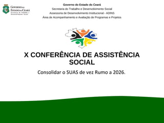 X CONFERÊNCIA DE ASSISTÊNCIA
SOCIAL
Consolidar o SUAS de vez Rumo a 2026.
Governo do Estado do Ceará
Secretaria do Trabalho e Desenvolvimento Social
Assessoria de Desenvolvimento Institucional - ADINS
Área de Acompanhamento e Avaliação de Programas e Projetos
 