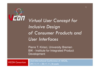 1




                   Virtual User Concept for
                   Inclusive Design
                   of Consumer Products and
                   User Interfaces
                   Pierre T. Kirisci, University Bremen
                   BIK - Institute for Integrated Product
                   Development

                    2nd International Conference of AEGIS,
VICON Consortium
                    29.11.11 – 30.11.11, Brussels
 
