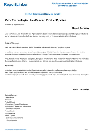 Find Industry reports, Company profiles
ReportLinker                                                                       and Market Statistics



                                               >> Get this Report Now by email!

Vicor Technologies, Inc.-Detailed Product Pipeline
Published on September 2010

                                                                                                             Report Summary

Vicor Technologies, Inc.-Detailed Product Pipeline contains detailed information on pipelines by phase and therapeutic indication as
well as management information,deals and alliances and recent news on the company including key milestones.



Scope of the reports


Each Life Science Analytics' Pipeline Report provides the user with real detail on a company's pipeline.


In addition to business summaries, contact information, company details and selected financial data, each report also contains
extensive information in tabular and graphical formats on a company's product pipeline and disease hub classification.


Product details consist of complete descriptions, therapeutic indication, drug class, mechanism of action and clinical trial information.
Every report also includes detail on a company's deals and alliances and recent corporate news including key milestones.


Key benefits


Understand a company's strategic position by accessing detailed independent intelligence on its product pipeline.
Keep track of your competitors and partners by better understanding their product pipeline.
Monitor a company's research effectiveness by determining pipeline depth and numbers of products in development by clinical phase.




                                                                                                              Table of Content

Business Summary
Headquarters
Financials
Product Glance
--Products by Phase of Development
--Products by Disease Hub Classification
--Products by Indication
Product Pipeline
Product Details
Recent Updates
--Company Announcements
--Product Updates




Vicor Technologies, Inc.-Detailed Product Pipeline                                                                               Page 1/4
 