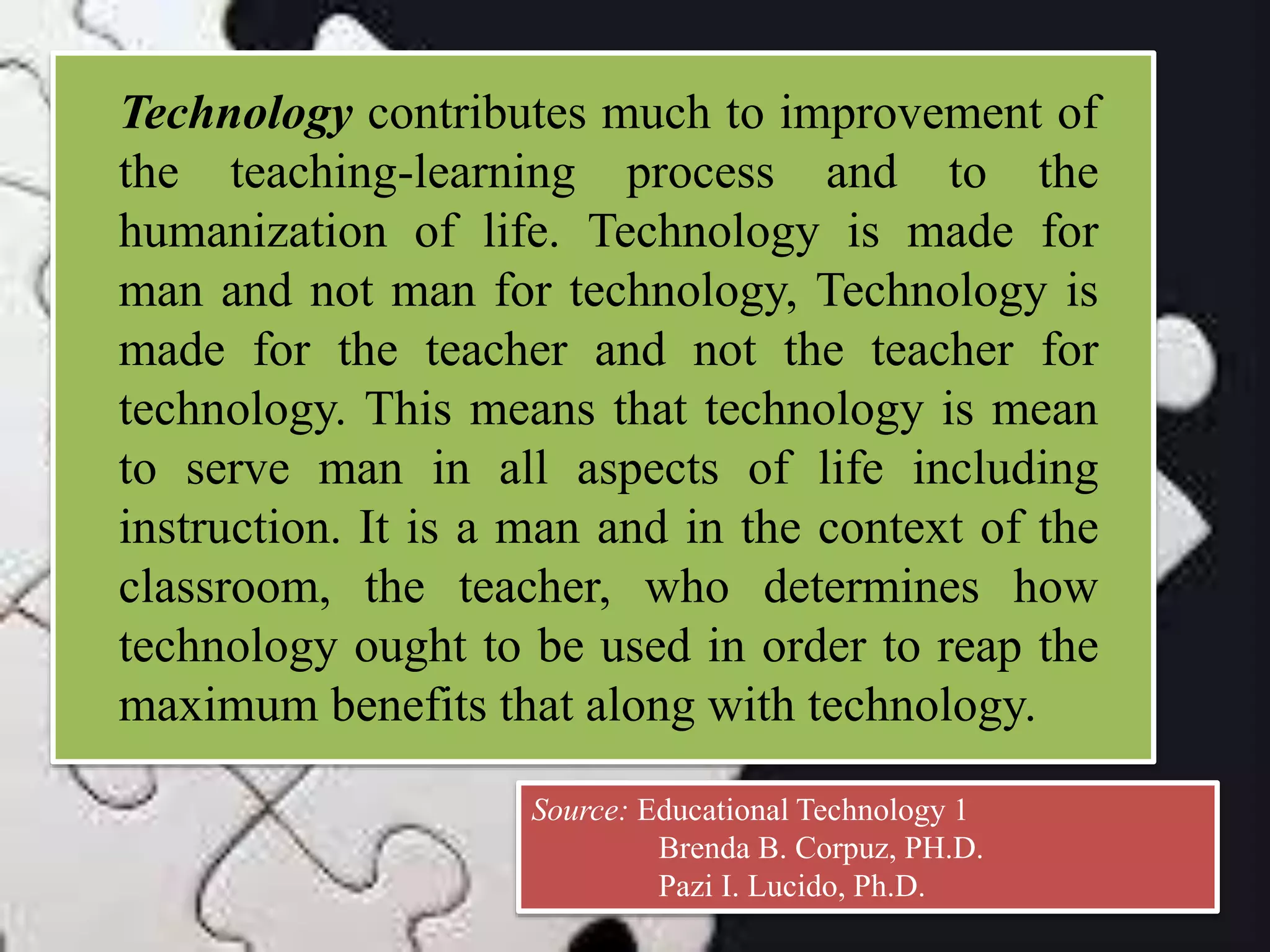 Technology contributes much to improvement of
the teaching-learning process and to the
humanization of life. Technology is made for
man and not man for technology, Technology is
made for the teacher and not the teacher for
technology. This means that technology is mean
to serve man in all aspects of life including
instruction. It is a man and in the context of the
classroom, the teacher, who determines how
technology ought to be used in order to reap the
maximum benefits that along with technology.
Source: Educational Technology 1
Brenda B. Corpuz, PH.D.
Pazi I. Lucido, Ph.D.
 