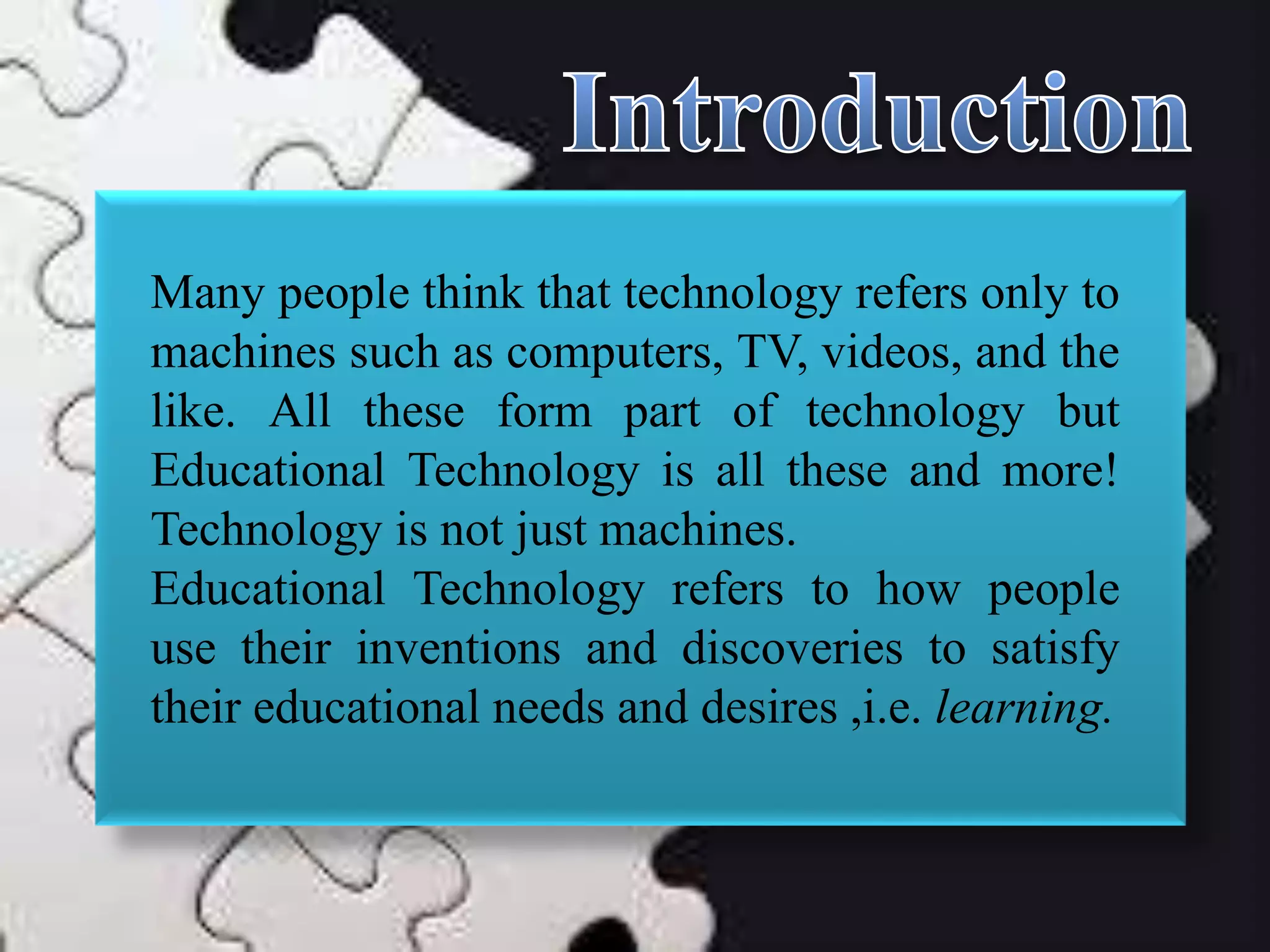 Many people think that technology refers only to
machines such as computers, TV, videos, and the
like. All these form part of technology but
Educational Technology is all these and more!
Technology is not just machines.
Educational Technology refers to how people
use their inventions and discoveries to satisfy
their educational needs and desires ,i.e. learning.
 