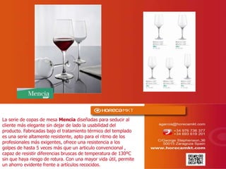 La serie de copas de mesa Mencia diseñadas para seducir al
cliente más elegante sin dejar de lado la usabilidad del
producto. Fabricadas bajo el tratamiento térmico del templado
es una serie altamente resistente, apto para el ritmo de los
profesionales más exigentes, ofrece una resistencia a los
golpes de hasta 5 veces más que un articulo convencional ,
capaz de resistir diferencias bruscas de temperatura de 130ºC
sin que haya riesgo de rotura. Con una mayor vida útil, permite
un ahorro evidente frente a artículos recocidos.
 