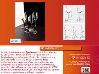 La serie de copas de mesa Syrah con forma tulip o cabernet
su uso es valido tanto para barra como para comerdor.
Fabricadas bajo el tratamiento térmico del templado es una
serie altamente resistente, apto para el ritmo de los
profesionales más exigentes, ofrece una resistencia a los
golpes de hasta 5 veces más que un articulo convencional ,
capaz de resistir diferencias bruscas de temperatura de 130ºC
sin que haya riesgo de rotura. Con una mayor vida útil, permite
un ahorro evidente frente a artículos recocidos.
 