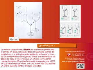 La serie de copas de mesa Merlot es una buena apuesta para
el servicio en mesa. Fabricadas bajo el tratamiento térmico del
templado es una serie altamente resistente, apto para el ritmo
de los profesionales más exigentes, ofrece una resistencia a los
golpes de hasta 5 veces más que un articulo convencional ,
capaz de resistir diferencias bruscas de temperatura de 130ºC
sin que haya riesgo de rotura. Con una mayor vida útil, permite
un ahorro evidente frente a artículos recocidos.
 