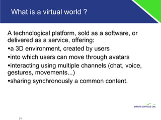 What is a virtual world ? A technological platform, sold as a software, or delivered as a service, offering: a 3D environment, created by users into which users can move through avatars interacting using multiple channels (chat, voice, gestures, movements...) sharing synchronously a common content. 