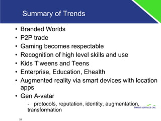 Summary of Trends Branded Worlds P2P trade Gaming becomes respectable Recognition of high level skills and use  Kids T’weens and Teens Enterprise, Education, Ehealth Augmented reality via smart devices with location apps Gen A-vatar -  protocols, reputation, identity, augmentation, transformation 