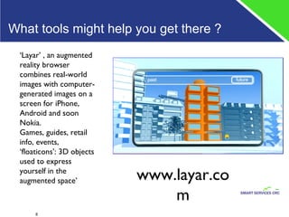 What tools might help you get there ?  ‘ Layar’ , an augmented reality browser combines real-world images with computer-generated images on a screen for iPhone, Android and soon Nokia. Games, guides, retail info, events,  ‘floaticons’: 3D objects used to express yourself in the augmented space’ www.layar.com 