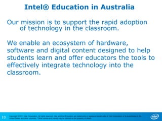 10
Copyright © 2013 Intel Corporation. All rights reserved. Intel and Intel Education are trademarks or registered trademarks of Intel Corporation or its subsidiaries in the
United States and other countries. *Other names and brands may be claimed as the property of others.
Intel® Education in Australia
Our mission is to support the rapid adoption
of technology in the classroom.
We enable an ecosystem of hardware,
software and digital content designed to help
students learn and offer educators the tools to
effectively integrate technology into the
classroom.
 