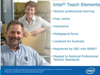 12
Copyright © 2012 Intel Corporation. All rights reserved. Intel and Intel Education are trademarks or registered trademarks of Intel Corporation or its subsidiaries in the United States and other countries. *Other names and brands may
be claimed as the property of others.
© 2013 Intel Corporation. All rights reserved. Intel and the Intel logo are trademarks or registered trademarks of Intel
Corporation or its subsidiaries in the United States and other countries.
*Other names and brands may be claimed as the property of others.
Intel® Teach Elements
• Teacher professional learning
• Free, online
• Interactive
• Pedagogical focus
• Localised for Australia
• Registered by DEC with NSWIT
• Mapped to National Professional
Teacher Standards
 
