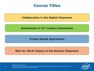13
13
Copyright © 2013 Intel Corporation.
All rights reserved. Intel, the Intel logo, Intel Education Initiative and Intel Teach Program are trademarks of Intel Corporation in the U.S. and other countries.
*Other names and brands may be claimed as the property of others.
Course Titles
Collaboration in the Digital Classroom
Assessment in 21st Century Classrooms
Project-Based Approaches
New for 2014! Inquiry in the Science Classroom
 