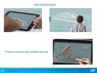16
Copyright © 2012 Intel Corporation. All rights reserved. Intel and Intel Education are trademarks or registered trademarks of Intel Corporation or its subsidiaries in the United States and other countries. *Other names and brands may
be claimed as the property of others.
Pressure sensitive pen enabled learning
WiDi Enabled Board
 