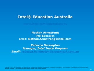 Copyright © 2013 Intel Corporation. All rights reserved. Intel and Intel Education are trademarks or registered trademarks of Intel Corporation or its subsidiaries in the United States
and other countries. *Other names and brands may be claimed as the property of others.
32
Intel® Education Australia
www.intel.com/education/au
Nathan Armstrong
Intel Education
Email: Nathan.Armstrong@intel.com
Rebecca Harrington
Manager, Intel Teach Program
Email: rebecca.harrington@crossmark.com.au
 