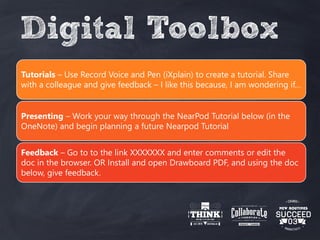 Digital Toolbox
Tutorials – Use Record Voice and Pen (iXplain) to create a tutorial. Share
with a colleague and give feedback – I like this because, I am wondering if…
Presenting – Work your way through the NearPod Tutorial below (in the
OneNote) and begin planning a future Nearpod Tutorial
Feedback – Go to to the link XXXXXXX and enter comments or edit the
doc in the browser. OR Install and open Drawboard PDF, and using the doc
below, give feedback.
 