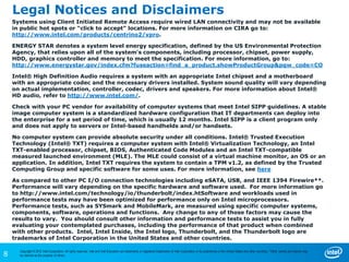 8
Copyright © 2012 Intel Corporation. All rights reserved. Intel and Intel Education are trademarks or registered trademarks of Intel Corporation or its subsidiaries in the United States and other countries. *Other names and brands may
be claimed as the property of others.
Legal Notices and Disclaimers
Systems using Client Initiated Remote Access require wired LAN connectivity and may not be available
in public hot spots or “click to accept” locations. For more information on CIRA go to:
http://www.intel.com/products/centrino2/vpro.
ENERGY STAR denotes a system level energy specification, defined by the US Environmental Protection
Agency, that relies upon all of the system's components, including processor, chipset, power supply,
HDD, graphics controller and memory to meet the specification. For more information, go to:
http://www.energystar.gov/index.cfm?fuseaction=find_a_product.showProductGroup&pgw_code=CO
Intel® High Definition Audio requires a system with an appropriate Intel chipset and a motherboard
with an appropriate codec and the necessary drivers installed. System sound quality will vary depending
on actual implementation, controller, codec, drivers and speakers. For more information about Intel®
HD audio, refer to http://www.intel.com/.
Check with your PC vendor for availability of computer systems that meet Intel SIPP guidelines. A stable
image computer system is a standardized hardware configuration that IT departments can deploy into
the enterprise for a set period of time, which is usually 12 months. Intel SIPP is a client program only
and does not apply to servers or Intel-based handhelds and/or handsets.
No computer system can provide absolute security under all conditions. Intel® Trusted Execution
Technology (Intel® TXT) requires a computer system with Intel® Virtualization Technology, an Intel
TXT-enabled processor, chipset, BIOS, Authenticated Code Modules and an Intel TXT-compatible
measured launched environment (MLE). The MLE could consist of a virtual machine monitor, an OS or an
application. In addition, Intel TXT requires the system to contain a TPM v1.2, as defined by the Trusted
Computing Group and specific software for some uses. For more information, see here
As compared to other PC I/O connection technologies including eSATA, USB, and IEEE 1394 Firewire**.
Performance will vary depending on the specific hardware and software used. For more information go
to http://www.intel.com/technology/io/thunderbolt/index.htSoftware and workloads used in
performance tests may have been optimized for performance only on Intel microprocessors.
Performance tests, such as SYSmark and MobileMark, are measured using specific computer systems,
components, software, operations and functions. Any change to any of those factors may cause the
results to vary. You should consult other information and performance tests to assist you in fully
evaluating your contemplated purchases, including the performance of that product when combined
with other products. Intel, Intel Inside, the Intel logo, Thunderbolt, and the Thunderbolt logo are
trademarks of Intel Corporation in the United States and other countries.
 