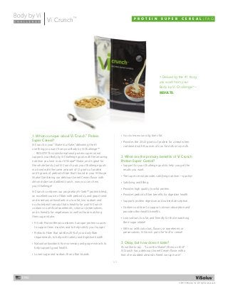 1/2
©2013 ViSalus, Inc. All rights reserved.
ENG
P R O T E I N S U P E R C E R E A L : F A QVi Crunch™
1. What is unique about Vi Crunch™
Protein
Super Cereal?
Vi Crunch is your“Shake in a Flake,”delivering the #1
one thing you want from your Body by Vi Challenge™
… RESULTS! This transformational protein super cereal
supports your Body by Vi Challenge goals with the amazing
nutrition you love in our Vi-Shape® Shake, and is great for
the whole family, too! Vi Crunch puts your Challenge goals
in a bowl with the same amount of 12 grams of protein
and 5 grams of prebiotic fiber that’s found in your Vi-Shape
Shake! Combining our delicious Sweet Cream flavor with
almond slices and added crunch, now you can chew
your Challenge!
Vi Crunch combines our proprietary Fi-Sorb™ protein blend,
an excellent source of fiber with prebiotics, and grape seed
and rosemary antioxidants in a low fat, low sodium and
no cholesterol formula that is healthy for you! Vi Crunch
contains no artificial sweeteners, colors or preservatives,
and is friendly for vegetarians as well as those watching
their sugar intake.
• Fi-Sorb Protein Blend combines 5 unique protein sources
to support lean muscles and to help satisfy your hunger.
• Prebiotic Fiber that satisfies 20% of your daily fiber
requirements, to help with satiety and digestive health.
• Natural antioxidants from rosemary and grape extracts to
help support good health.
• Lower sugar and sodium than other brands.
• No cholesterol and 0g trans-fat.
• Provides the 20-22 grams of protein for a meal when
combined with 8 ounces of non-fat milk or soy milk.
2. What are the primary beneﬁts of Vi Crunch
Protein Super Cereal?
• Support for your Challenge goals to help you get the
results you want.
• The super cereal provides satisfying nutrition—quickly!
• Satisfying and filling.
• Provides high quality, low-fat protein.
• Provides prebiotic fiber benefits for digestive health.
• Supports protein digestion and nutrient absorption.
• Contains oat bran to support calcium absorption and
provide other health benefits.
• Low sodium, low fat, and friendly for those watching
their sugar intake!
• With no artificial colors, flavors, or sweeteners or
preservatives, Vi Crunch puts the“real”in cereal!
3. Okay, but how does it taste?
As we like to say…“Love the Shake? Chew on this!”
Vi Crunch has a delicious Sweet Cream flavor with a
hint of real added almonds. Need we say more?
> Delivering the #1 thing
you want from your
Body by Vi Challenge™
—
RESULTS.
1. What is unique about Vi Crunch™
Protein • No cholesterol and 0g trans-fat.
 