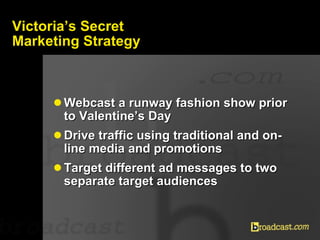 Victoria’s Secret Marketing Strategy <ul><li>Webcast a runway fashion show prior to Valentine’s Day  </li></ul><ul><li>Dri...