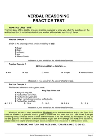 Verbal Reasoning Practice Test Page 1
VERBAL REASONING
PRACTICE TEST
PRACTICE QUESTIONS
The front page of this booklet provides practice examples to show you what the questions on the
real test are like. Your test administrator or teacher will now take you through these.
Practice Example 1
Which of the following is most similar in meaning to sad:
A: happy
B: tears
C: unhappy
D: cry
E: None of these
Please fill in your answer on the answer sheet provided.
Practice Example 2
SMELL is to NOSE, as SOUND is to:
A: ear B: eye C: music D: trumpet E: None of these
Please fill in your answer on the answer sheet provided.
Practice Example 3
Find the two statements that together prove:
Kelly has brown hair
1: Kelly has long hair.
2: Rachael has brown hair.
3: Rachael is ten years old.
4: Kelly’s hair is the same colour as Rachael’s.
5: Rachael has short hair.
A: 1 & 2 B: 2 & 4 C: 1 & 5 D: 2 & 3 E: 1 & 4
Please fill in your answer on the answer sheet provided.
When you are told to begin you will have 30 minutes to do as many questions as you can. If you don’t
know the answer to a question, make a guess or come back to it later. You don’t lose marks if you get
something wrong. It may be difficult to finish all the questions in the time allowed, so don’t spend too long on
any one question. Try to answer as many questions as you can. If you change your mind about an answer,
please erase your original answer using an eraser and colour your new answer in on the answer sheet.
PLEASE DO NOT TURN THIS PAGE UNTIL YOU ARE ASKED TO DO SO.
 