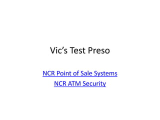 Vic’s Test Preso

NCR Point of Sale Systems
   NCR ATM Security
 