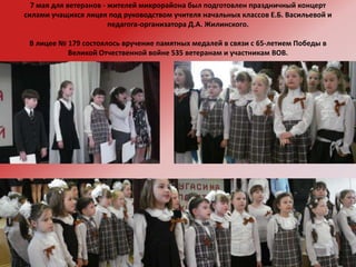 7 мая для ветеранов - жителей микрорайона был подготовлен праздничный концерт силами учащихся лицея под руководством учителя начальных классов Е.Б. Васильевой и педагога-организатора Д.А. Жилинского.В лицее № 179 состоялось вручение памятных медалей в связи с 65-летием Победы в Великой Отчественной войне 535 ветеранам и участникам ВОВ.