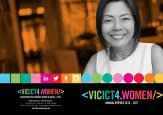 ANNUAL REPORT 2016 – 2017
ASSOCIATION FOR ADVANCING WOMEN IN DIGITAL + TECH
Victorian Women in ICT Network Inc.
G.P.O Box 4572, Melbourne. Vic 3001 Australia
Phone: 0407457249 Email:  enquiries@vicictforwomen.com.au
vicictforwomen.com.au
 
