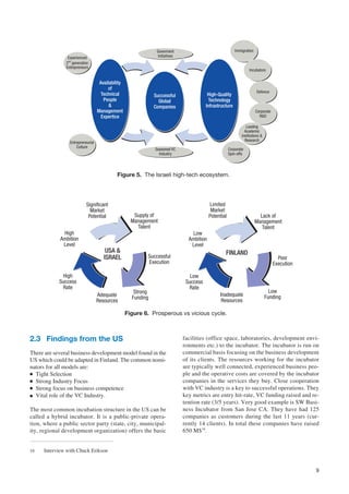 Goverment                                 Immigration
                Experienced                                     Initiatives
               2nd generation
               Entrepreneurs
                                                                                                                    Incubators


                                    Availability
                                        of
                                                                                                                         Defence
                                     Technical                 Successful                 High-Quality
                                      People                     Global                   Technology
                                         &                     Companies                 Infrastructure
                                   Management                                                                           Corporate
                                     Expertice                                                                            R&D

                                                                                                                  Leading
                                                                                                                 Academic
                                                                                                               Institutions &
                                                                                                                 Research
                 Entrepreneurial
                     Culture
                                                               Seasoned VC                             Corporate
                                                                 Industry                              Spin-offs




                                             Figure 5. The Israeli high-tech ecosystem.




                           Significant                                                     Limited
                             Market                                                         Market
                            Potential                 Supply of                            Potential                      Lack of
                                                     Management                                                         Management
                                                       Talent                                                              Talent
             High                                                                Low
            Ambition                                                            Ambition
             Level                                                               Level
                                       USA &                                                       FINLAND
                                      ISRAEL               Successful                                                                 Poor
                                                           Execution                                                                Execution

             High                                                                Low
            Success                                                            Success
             Rate                                                               Rate
                                                      Strong                                                                      Low
                                   Adequate                                                     Inadequate                      Funding
                                                     Funding
                                   Resources                                                     Resources

                                                   Figure 6. Prosperous vs vicious cycle.



2.3 Findings from the US                                                      facilities (office space, laboratories, development envi-
                                                                              ronments etc.) to the incubator. The incubator is run on
There are several business development model found in the                     commercial basis focusing on the business development
US which could be adapted in Finland. The common nomi-                        of its clients. The resources working for the incubator
nators for all models are:                                                    are typically well connected, experienced business peo-
● Tight Selection                                                             ple and the operative costs are covered by the incubator
● Strong Industry Focus                                                       companies in the services they buy. Close cooperation
● Strong focus on business competence                                         with VC industry is a key to successful operations. They
● Vital role of the VC Industry.                                              key metrics are entry hit-rate, VC funding raised and re-
                                                                              tention rate (3/5 years). Very good example is SW Busi-
The most common incubation structure in the US can be                         ness Incubator from San Jose CA. They have had 125
called a hybrid incubator. It is a public-private opera-                      companies as customers during the last 11 years (cur-
tion, where a public sector party (state, city, municipal-                    rently 14 clients). In total these companies have raised
ity, regional development organization) offers the basic                      650 M$16.


16   Interview with Chuck Erikson


                                                                                                                                                9
 