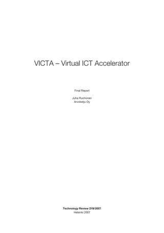 VICTA – Virtual ICT Accelerator


                Final Report

               Juha Ruohonen
                Arvoketju Oy




         Technology Review 219/2007
                Helsinki 2007
 