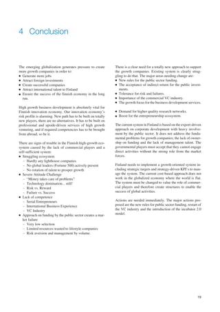 4 Conclusion



The emerging globalization generates pressure to create         There is a clear need for a totally new approach to support
more growth companies in order to:                              the growth companies. Existing system is clearly strug-
● Generate more jobs                                            gling to do that. The major areas needing change are:
● Attract foreign investments                                   ● New rules for the public sector funding.

● Create successful companies                                   ● The acceptance of indirect return for the public invest-

● Attract international talent to Finland                          ments.
● Ensure the success of the finnish economy in the long         ● Tolerance for risk and failures.

  run.                                                          ● Importance of the commercial VC industry.
                                                                ● The growth focus for the business development services.

High growth business development is absolutely vital for
Finnish innovation economy. Our innovation economy’s            ●   Demand for higher quality research networks.
risk profile is alarming. New path has to be built on totally   ●   Boost for the entrepreneurship ecosystem.
new players, there are no alternatives. It has to be built on
professional and upside-driven services of high growth          The current system in Finland is based on the export-driven
venturing, and if required competencies has to be brought       approach on corporate development with heavy involve-
from abroad, so be it.                                          ment by the public sector. It does not address the funda-
                                                                mental problems for growth companies; the lack of owner-
There are signs of trouble in the Finnish high-growth eco-      ship on funding and the lack of management talent. The
system caused by the lack of commercial players and a           governmental players must accept that they cannot engage
self-sufficient system:                                         direct activities without the strong role from the market
● Struggling ecosystem                                          forces.
   – Hardly any lighthouse companies
   – No global leaders (Fortune 500) actively present           Finland needs to implement a growth-oriented system in-
   – No rotation of talent to prosper growth                    cluding strategic targets and strategy-driven KPI`s to man-
● Severe Attitude Challenge                                     age the system. The current cost-based approach does not
   – “Money takes care of problems”                             work in the globalized economy where the world is flat.
   – Technology domination... still!                            The system must be changed to value the role of commer-
   – Risk vs. Reward                                            cial players and therefore create structures to enable the
   – Failure vs. Success                                        success of global activities.
● Lack of competence

   – Serial Entrepreneurs                                       Actions are needed immediately. The major actions pro-
   – International Business Experience                          posed are the new rules for public sector funding, restart of
   – VC Industry                                                the VC industry and the introduction of the incubator 2.0
● Approach on funding by the public sector creates a mar-
                                                                model.
   ket failure
   – Very low selection
   – Limited resources wasted to lifestyle companies
   – Risk aversion and management by volume.




                                                                                                                          19
 