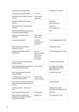 Annual report on Technology Transfer                                    US Department of Commerce

     The Science Park Evaluation Handbook            Ed. Ken Guy

     A Systematic Review of Business Incubation      Sean M Hackett
     Research                                        David M Dilts

     Good Practice Handbook for Incubation                                   Gate2Growth
     Managers                                                                Oxford Innovation Ltd.

     Benchmarking Study on Technology-Based                                  Gate2Growth
     incubators                                                              Oxford Innovation Ltd.

     WIPO survey of intellectual property services                           WIPO
     of European technology incubators

     Influencing Entrepreneurship in the             Robert Ronstadt
     Technopolis                                     William Paulin

     Innovatiiviset Kasvuyritykset                   Erkko Autio             Tekes Teknologiakatsaus 201/2007
                                                     Krista Miikkulainen
                                                     Ilkka Sihvola

     Public Financing of Young Innovative                                    KTM publication 3/2007
     Companies in Finland

     Julkisten tutkimustulosten kaupallinen          Mari Hjelt              Tekes Teknologiakatsaus 192/2006
     hyödyntäminen                                   Marja-Liisa Niinkoski
                                                     Mikko Syrjänen
                                                     Ville Valovirta
                                                     Timo Törmälä

     10 years of the index of the Massachusetts                              John Adams Innovation Institute
     Innovation Economy

     Venture Capital Determinants and Differences Tom S Lindström            HUT, Department of Industrial
     between Europe and North America                                        Engineering and Management,
                                                                             Master Thesis 2006

     Israeli Financing Innovation Schemes for                                University of Pavia, 2002
     Europe, Final Report

     The Virtual Incubator; managing human           Michael J Novak
     capital in the software industry                Charles E Grantham

     Venture Impact: The economic importance of                              Global Insight, 2005
     venture capital backed companies to the US
     economy

     Technology Incubators – Nurturing small                                 Organization for economic
     firms                                                                   co-operation and development, 1997

     Venture Capital Policy Review: Israel           Gunseli Baygan          OECD, 2003

     Global Intellectual Capital Brokering:          Maaretta Törrö          VTT Publications 631, 2007
     Facilitating the emergence of innovations
     through network mediation




22
 